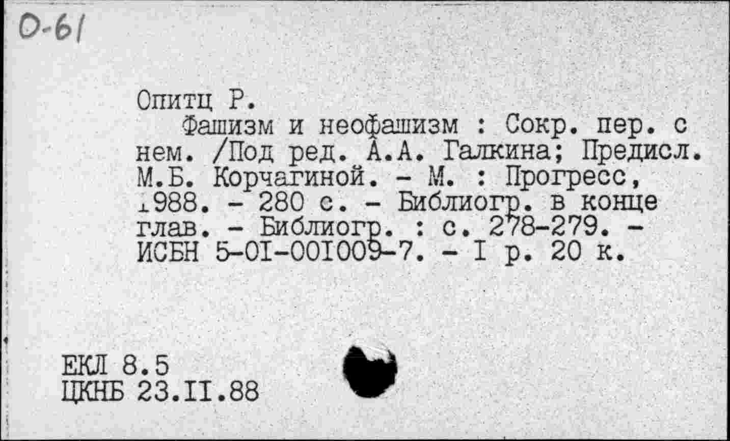 ﻿Ml
Опитц P.
Фашизм и неофашизм : Сокр. пер. с нем. /Под ред. А.А. Галкина; Предисл. М.Б. Корчагиной. - М. : Прогресс, х988. - 280 с. - Библиогр. в конце глав. - Библиогр. : с. 2/8-279. -ИСБН 5-0I-00I009-7. - I р. 20 к.
ЕКЛ 8.5
ЦКНБ 23.11.88